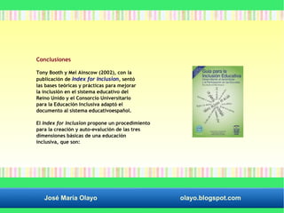 Conclusiones 
Tony Booth y Mel Ainscow (2002), con la 
publicación de Index for Inclusion, sentó 
las bases teóricas y prácticas para mejorar 
la inclusión en el sistema educativo del 
Reino Unido y el Consorcio Universitario 
para la Educación Inclusiva adaptó el 
documento al sistema educativoespañol. 
El Index for Inclusion propone un procedimiento 
para la creación y auto-evalución de las tres 
dimensiones básicas de una educación 
inclusiva, que son: 
José María Olayo olayo.blogspot.com 
 