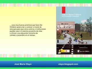 … unas muy buenas prácticas que Save the 
Children quiere dar a conocer a través de 
esta guía para que otros centros e instituciones 
puedan sacar el máximo provecho de ellas 
y ofrecer una educación inclusiva de 
calidad y sostenible en el tiempo. 
José María Olayo olayo.blogspot.com 
 