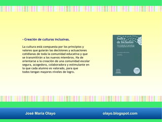 - Creación de culturas inclusivas. 
La cultura está compuesta por los principios y 
valores que guiarán las decisiones y actuaciones 
cotidianas de toda la comunidad educativa y que 
se transmitirán a los nuevos miembros. Ha de 
orientarse a la creación de una comunidad escolar 
segura, acogedora, colaboradora y estimulante en 
la que cada alumno es valorado, para que 
todos tengan mayores niveles de logro. 
José María Olayo olayo.blogspot.com 
 
