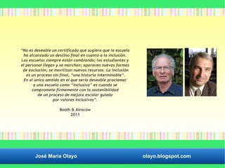 “No es deseable un certificado que sugiera que la escuela 
ha alcanzado un destino final en cuanto a la inclusión. 
Las escuelas siempre están cambiando; los estudiantes y 
el personal llegan y se marchan; aparecen nuevas formas 
de exclusión; se movilizan nuevos recursos. La inclusión 
es un proceso sin final, “una historia interminable”. 
En el único sentido en el que sería deseable proclamar 
a una escuela como “inclusiva” es cuando se 
compromete firmemente con la sostenibilidad 
de un proceso de mejora escolar guiado 
por valores inclusivos”. 
Booth & Ainscow 
2011 
José María Olayo olayo.blogspot.com 
 