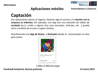 Alternativas

Aplicaciones móviles

Emprendedores y Empresas

Captación:
Son aplicaciones ajenas al negocio. Aportan algo al usuario y la relación con la
empresa es indirecta. Por ejemplo, una App con una selección de videos de
escalada (p.e.), unido a alguna otra cosa (consejos, artículos, etc ..) puede
servir a hoteles de la zona a captar clientes.

Sencillamente una App de fiestas o festivales donde te recomiendan un sitio
para comer.

1.000 a 5.000 descargas
Facebook hostelería. Buenas prácticas

15 enero 2014

 