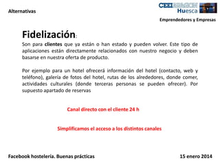 Alternativas
Emprendedores y Empresas

Fidelización:
Son para clientes que ya están o han estado y pueden volver. Este tipo de
aplicaciones están directamente relacionados con nuestro negocio y deben
basarse en nuestra oferta de producto.
Por ejemplo para un hotel ofrecerá información del hotel (contacto, web y
teléfono), galería de fotos del hotel, rutas de los alrededores, donde comer,
actividades culturales (donde terceras personas se pueden ofrecer). Por
supuesto apartado de reservas
Canal directo con el cliente 24 h
Simplificamos el acceso a los distintos canales

Facebook hostelería. Buenas prácticas

15 enero 2014

 