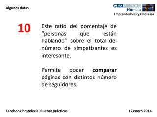 Algunos datos
Emprendedores y Empresas

10

Este ratio del porcentaje de
“personas
que
están
hablando” sobre el total del
número de simpatizantes es
interesante.
Permite poder comparar
páginas con distintos número
de seguidores.

Facebook hostelería. Buenas prácticas

15 enero 2014

 