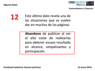 Algunos datos
Emprendedores y Empresas

12

Este último dato revela una de
las situaciones que se suelen
dar en muchas de las páginas:
Abandono de publicar al ver
el alto coste de realizarlas
para obtener escaso resultado
en alcance, simpatizantes y
participación.

Facebook hostelería. Buenas prácticas

15 enero 2014

 