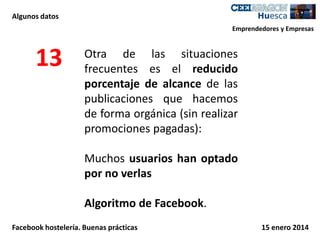 Algunos datos
Emprendedores y Empresas

13

Otra de las situaciones
frecuentes es el reducido
porcentaje de alcance de las
publicaciones que hacemos
de forma orgánica (sin realizar
promociones pagadas):
Muchos usuarios han optado
por no verlas
Algoritmo de Facebook.

Facebook hostelería. Buenas prácticas

15 enero 2014

 