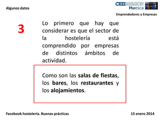 Algunos datos
Emprendedores y Empresas

3

Lo primero que hay que
considerar es que el sector de
la
hostelería
está
comprendido por empresas
de distintos ámbitos de
actividad.
Como son las salas de fiestas,
los bares, los restaurantes y
los alojamientos.

Facebook hostelería. Buenas prácticas

15 enero 2014

 