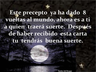 Este precepto  ya ha dado  8 vueltas al mundo, ahora es a ti a quien  traerá suerte.  Después  de haber recibido  esta carta  tu  tendrás  buena suerte. 