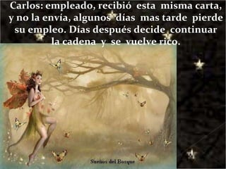 Carlos: empleado, recibió  esta  misma carta, y no la envía, algunos  días  mas tarde  pierde  su empleo. Días después decide  continuar  la cadena  y  se  vuelve rico. 