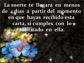 La suerte  te  llegara  en  menos de  4 días  a  partir del  momento  en que  hayas  recibido esta  carta, si cumples  con  lo solicitado  en  ella. 