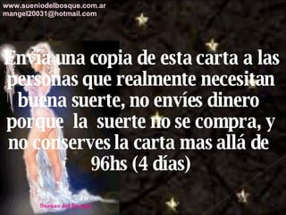 Envía una copia de esta carta a las personas que realmente necesitan buena suerte, no envíes dinero  porque  la  suerte no se compra, y no conserves la carta mas allá de  96hs (4 días) www.sueniodelbosque.com.ar [email_address] 
