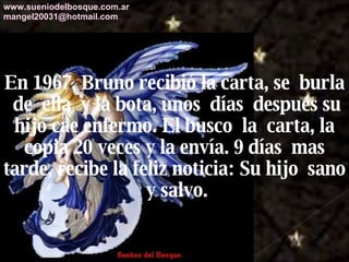 En 1967, Bruno recibió la carta, se  burla  de  ella  y la bota, unos  días  después su hijo cae enfermo. El busco  la  carta, la copia 20 veces y la envía. 9 días  mas tarde, recibe la feliz noticia: Su hijo  sano  y salvo. www.sueniodelbosque.com.ar [email_address] 