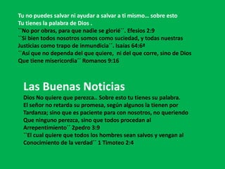 Tu no puedes salvar ni ayudar a salvar a ti mismo… sobre esto
Tu tienes la palabra de Dios .
``No por obras, para que nadie se glorié´´. Efesios 2:9
``Si bien todos nosotros somos como suciedad, y todas nuestras
Justicias como trapo de inmundicia´´. Isaías 64:6ª
``Así que no dependa del que quiere, ni del que corre, sino de Dios
Que tiene misericordia´´ Romanos 9:16



  Las Buenas Noticias
  Dios No quiere que perezca.. Sobre esto tu tienes su palabra.
  El señor no retarda su promesa, según algunos la tienen por
  Tardanza; sino que es paciente para con nosotros, no queriendo
  Que ninguno perezca, sino que todos procedan al
  Arrepentimiento´´ 2pedro 3:9
  ``El cual quiere que todos los hombres sean salvos y vengan al
  Conocimiento de la verdad´´ 1 Timoteo 2:4
 