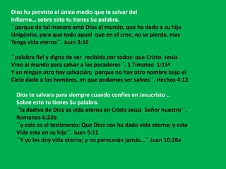 Dios ha provisto el único medio que te salvar del
Infierno… sobre esto tu tienes Su palabra.
``porque de tal manera amó Dios al mundo, que ha dado a su hijo
Unigénito, para que todo aquel que en el cree, no se pierda, mas
Tenga vida eterna´´. Juan 3:16

``palabra fiel y digna de ser recibida por todos: que Cristo Jesús
Vino al mundo para salvar a los pecadores´´. 1 Timoteo 1:15ª
Y en ningún otro hay salvación; porque no hay otro nombre bajo el
Cielo dado a los hombres, en que podamos ser salvos´´. Hechos 4:12

 Dios te salvara para siempre cuando confíes en Jesucristo ..
 Sobre esto tu tienes Su palabra.
 ``la dadiva de Dios es vida eterna en Cristo Jesús Señor nuestro´´.
 Romanos 6:23b
 ``y este es el testimonio: Que Dios nos ha dado vida eterna; y esta
 Vida esta en su hijo´´. Juan 5:11
 ``Y yo les doy vida eterna; y no perecerán jamás…´´ Juan 10:28a
 
