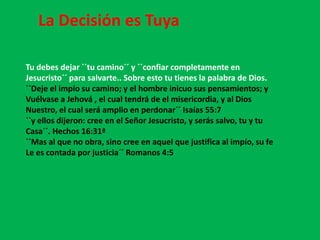 La Decisión es Tuya

Tu debes dejar ``tu camino´´ y ``confiar completamente en
Jesucristo´´ para salvarte.. Sobre esto tu tienes la palabra de Dios.
``Deje el impío su camino; y el hombre inicuo sus pensamientos; y
Vuélvase a Jehová , el cual tendrá de el misericordia, y al Dios
Nuestro, el cual será amplio en perdonar´´ Isaías 55:7
``y ellos dijeron: cree en el Señor Jesucristo, y serás salvo, tu y tu
Casa´´. Hechos 16:31ª
``Mas al que no obra, sino cree en aquel que justifica al impío, su fe
Le es contada por justicia´´ Romanos 4:5
 