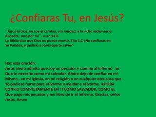 ¿Confiaras Tu, en Jesús?
``Jesús le dice: yo soy el camino, y la verdad, y la vida; nadie viene
Al padre, sino por mi´´. Juan 14:6
La Biblia dice que Dios no puede mentir, Tito 1:2 ¿No confiaras en
Su Palabra, y pedirás a Jesús que te salve?



Haz esta oración:
Jesús ahora admito que soy un pecador y camino al infierno , se
Que te necesito como mi salvador. Ahora dejo de confiar en mi
Mismo , en mi iglesia, en mi religión o en cualquier otra cosa que
Yo pudiese hacer para salvarme o ayudar a salvarme. AHORA
CONFIO COMPLETAMENTE EN TI COMO SALVADOR, COMO EL
Que pago mis pecados y me libro de ir al infierno. Gracias, señor
Jesús, Amen
 