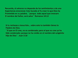 Recuerda, el salvarse no depende de los sentimientos o de una
Experiencia emocional. Esto Sucede al Tu creer lo que Dios ha
Prometido en su palabra. ``porque todo aquel que invocare
El nombre del Señor, será salvo´´ Romanos 10:13



Si tu rechazas a Jesucristo… sobre esto tu también tienes la
Palabra de Dios.
``El que en El cree, no es condenado; pero el que no cree ya ha
Sido condenado; porque no ha creído en el nombre del unigénito
Hijo de Dios´´. Juan 3:18
 