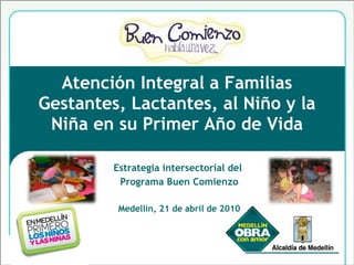 Atención Integral a Familias Gestantes, Lactantes, al Niño y la Niña en su Primer Año de Vida Estrategia intersectorial del  Programa Buen Comienzo Medellín, 21 de abril de 2010 