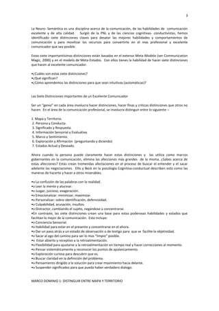 3


La Neuro- Semántica es una disciplina acerca de la comunicación, de las habilidades de comunicación
excelente y de alta calidad. Surgió de la PNL y de las ciencias cognitivas- conductivistas, hemos
identificado siete distinciones claves para desatar las mejores habilidades y comportamientos de
comunicación y para movilizar los recursos para convertirte en el mas profesional y excelente
comunicador que sea posible.

Estas siete importantísimas distinciones están basadas en el extenso Meta-Modelo (ver Communication
Magic, 2000) y en el modelo de Meta-Estados. Con ellos tienes la habilidad de hacer siete distinciones
que hacen al excelente comunicador.

•¿Cuáles son estas siete distinciones?
•¿Qué significan?
•¿Cómo aprendemos las distinciones para que sean intuitivas (automáticas)?


Las Siete Distinciones Importantes de un Excelente Comunicador

Ser un “genio” en cada área involucra hacer distinciones, hacer finas y criticas distinciones que otros no
hacen. En el área de la comunicación profesional, se involucra distinguir entre lo siguiente –

1. Mapa y Territorio.
2. Persona y Conducta.
3. Significado y Respuesta.
4. Información Sensorial y Evaluativa.
5. Marco y Sentimiento.
6. Exploración y Afirmación (preguntando y diciendo)
7. Estados Actual y Deseado.

Ahora cuando la persona puede claramente hacer estas distinciones y las utiliza como marcos
gobernantes en la comunicación, elimina las afecciones más grandes de la misma. ¿Sabes acerca de
estas afecciones? Estás crean tremendas afectaciones en el proceso de buscar el entender y el sacar
adelante las negociaciones. Ellis y Beck en la psicología Cognitiva-conductual describen esto como las
maneras de hacerte y hacer a otros miserables.

•v La confusión de las palabras con la realidad.
•v Leer la mente y alucinar.
•v Juzgar, juicioso, exageración.
•v Emocionalizar: minimizar, maximizar.
•v Personalizar: sobre-identificación, defensividad.
•v Culpabilidad, acusación, insultos.
•v Distractor, cambiando el sujeto, negándose a concentrarse.
•En contraste, las siete distinciones crean una base para estas poderosas habilidades y estados que
facilitan lo mejor de la comunicación. Esto incluye:
•v Conciencia Sensorial.
•v Habilidad para estar en el presente y concentrarse en el ahora.
•v Dar un paso atrás a un estado de observación o de testigo para que se facilite la objetividad.
•v Sacar al ego del camino para ser lo mas “limpio” posible.
•v Estar abierto y receptivo a la retroalimentación.
•v Flexibilidad para ajustarse a la retroalimentación en tiempo real y hacer correcciones al momento.
•v Pensar sistemáticamente y reconocer los puntos de apalancamiento.
•v Exploración curiosa para descubrir que es.
•v Buscar claridad en la definición del problema.
•v Pensamiento dirigido a la solución para crear movimiento hacia delante.
•v Suspender significados para que pueda haber verdadero dialogo.


MARCO DOMINIO 1: DISTINGUIR ENTRE MAPA Y TERRITORIO
 
