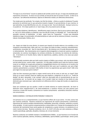 4



“El mapa no es el territorio” resume la sabiduría del sentido común de que el mapa esta diseñado para
representar al territorio. El menú no es la comida; el manual de sexo no es hacer el amor; la foto no es
la persona. Son diferentes fenómenos. Operan en diferentes niveles y en diferentes dimensiones.

Tan simple pero tan profundo. Tan simple y tan fácil de olvidar. ¿Cómo y cuando lo olvidamos? Cuando
pensamos (y sentimos) que lo que pensamos (nuestro mapeo), lo que percibimos, lo que creemos, lo
que valoramos, lo que identificamos con, etc. es lo que es real. Esa es la desilusión. Aunque nunca es y
no puede ser. A lo mejor puede ser un buen mapa, útil y muy exacto acerca de algo.

Pero cuando olvidamos, identificamos. Identificamos mapa y territorio. Que lo que yo pienso sobre algo
es real, es la ultima palabra, es absoluto, esta mas allá de la duda, es indudable, etc. Y esto describe al
pensador concreto, al absolutista, al sabio quien tiene las “respuestas,” al guru que demanda
obediencia ciega e incuestionable, al fundamentalista en cada uno de los sistemas (cristiano, musulmán,
Liberal, Conservador, Político, etc.).



Los mapas son todas las cosas dentro, la manera que impacta el mundo externo a tus sentidos y a tus
receptores sensoriales (ojos, oídos, piel, etc.). Los mapas son todas las ideas, creencias, entendimientos,
sentimientos, recuerdos, etc. Que tú creas dentro de ti. No tratamos con el mundo directamente, pero
si indirectamente. Nos relacionamos con el espectro electromagnético a través de nuestros receptores
sensoriales, los caminos neurológicos, las cortezas cerebrales, las creencias, los sistemas de creencias,
etc. El territorio es el mundo afuera, todas las experiencias, palabras, eventos y las cosas que pasan
“allá afuera”.

El comunicador excelente sabe que todo nuestro mapeo es falible y que aunque este muy desarrollado,
será de todas formas nuestra mejor suposición. El o ella saben también que el valor de nuestros mapas
recae en su utilidad, en su guía para proveernos navegabilidad mientras nos movemos en el mundo y las
experiencias. ¿El mapa corresponde lo suficientemente bien para que lo podamos usar para dirigir
nuestros pensamientos y acciones? ¿Me facilita el tener las experiencias que quiero tener? ¿Me sirve
para lograr las cosas que quiero realizar?

¿Que tan bien reconoces que todo tu mapeo mental acerca de las cosas es solo eso, un mapa? ¿Qué
tanto es tu marco mental? ¿Qué tan rápido eres para explorar y preguntar en vez de ir al “modo de
deidad” de decir, demandar, o dar consejo? ¿Qué tan aterrizado esta el reconocimiento de que tus
sentimientos son en función de tus mapas, no el mundo? ¿Qué tan intuitivo te has hecho en esta
distinción para reconocer que cada emoción es la diferencia entre tu mapa del mundo y tu experiencia
del mundo?

Estas son cuestiones que nos ayudan a medir en donde estamos en nuestro desarrollo de hacer la
distinción entre mapa/territorio y de meta-estadearnos a nosotros mismos con esta premisa para
movernos a través del mundo y convertirse en nuestro conocimiento automático (intuición) mientras
nos comunicamos.

MARCO DOMINIO 2: DISTINGUIR ENTRE PERSONA Y CONDUCTA

Una persona no es su comportamiento. Lo que hacemos difiere de lo que somos. En esto, somos más
que nuestras conductas. Nuestras conductas son expresiones de nuestro pensamiento y sentimiento,
expresiones de nuestros estados entendimientos, habilidades, desarrollo, contextos, ambiente y muchas
otras variables. En esto nuestros comportamientos se desarrollan en el tiempo de incompetencia (en el
momento del nacimiento) hacia varios grados de competencia y quizás inclusive a la excelencia en un
cierto numero de áreas. Nuestras conductas a los 2, 13, 23,37 o 65 años son solo conductas y reflejan
nuestro aprendizaje, aptitudes, disciplina, intereses, etc. en ese momento.

Nuestras conductas son también siempre e inevitablemente falibles. Lo que hacemos es en función de
cómo nuestras aptitudes, talentos, fortalezas y debilidades, oportunidades y aprendizajes vienen juntas
 
