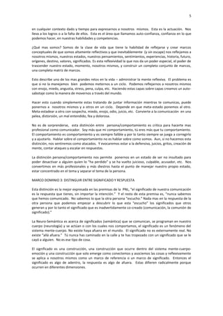 5


en cualquier contexto dado y tiempo para expresarnos a nosotros mismos. Esta es la actuación. Nos
lleva a los logros o a la falta de ellos. Esta es el área que llamamos auto-confianza, confianza en lo que
podemos hacer, en nuestras habilidades y competencias.

¿Qué mas somos? Somos de la clase de vida que tiene la habilidad de reflejarse y crear marcos
conceptuales de que somos altamente reflectivos y que inevitablemente (y sin escape) nos reflejamos a
nosotros mismos, nuestros estados, nuestros pensamientos, sentimientos, experiencias, historia, futuro,
orígenes, destino, valores, significados. Es esta reflexividad la que nos da un poder especial, el poder de
trascender nuestro estado, momento, nosotros mismos, y construir un completo conjunto de marcos,
una completa matriz de marcos.

Esto describe uno de los mas grandes retos en la vida – administrar la mente reflexiva. El problema es
que si no la manejamos bien podemos meternos a un ciclo. Podemos reflejarnos a nosotros mismos
con enojo, miedo, angustia, stress, pena, culpa, etc. Haciendo estas capas sobre capas creamos un auto-
sabotaje como la manera de movernos a través del mundo.

Hacer esto cuando simplemente estas tratando de juntar información mientras te comunicas, puede
ponernos a nosotros mismos y a otros en un ciclo. Depende en que meta-estado ponemos al otro.
Meta-estadear a otro con sospecha, miedo, enojo, odio, juicio, etc. Convierte a la comunicación en una
pelea, distorsión, un mal entendido, fea y dolorosa.

No es de sorprenderse, esta distinción entre persona/comportamiento es critica para hacerte mas
profesional como comunicador. Soy más que mi comportamiento, tú eres más que tu comportamiento.
El comportamiento es comportamiento y es siempre falible y por lo tanto siempre se juega a corregirlo
y a ajustarlo. Hablar sobre el comportamiento no es hablar sobre como somos. Aun, si no hacemos esta
distinción, nos sentiremos como atacados. Y evocaremos estar a la defensiva, juicios, gritos, creación de
mente, contar ataques y escalar en respuestas.

La distinción persona/comportamiento nos permite ponernos en un estado de ser no insultado para
poder desactivar a alguien quien lo “ha perdido” y se ha vuelto juicioso, culpable, acusador, etc. Nos
convertimos en más profesionales y más diestros hasta el punto de manejar nuestro propio estado,
estar concentrado en el tema y separar el tema de la persona.

MARCO DOMINIO 3: DISTINGUIR ENTRE SIGNIFICADO Y RESPUESTA

Esta distinción es la mejor expresada en las premisas de la PNL, “el significado de nuestra comunicación
es la respuesta que tienes, sin importar la intención.” Y el resto de esta premisa es, “nunca sabemos
que hemos comunicado. No sabemos lo que la otra persona “escucho.” Nada mas en la respuesta de la
otra persona que podemos empezar a descubrir lo que esta “escucho” los significados que otros
generan y por lo tanto el significado que es inadvertidamente co-creado (comunicación, la comunión de
significado).”

La Neuro-Semántica es acerca de significados (semántica) que se comunican, se programan en nuestro
cuerpo (neurología) y se actúan o con los cuales nos comportamos, el significado es un fenómeno del
sistema mente-cuerpo. No existe haya afuera en el mundo. El significado no es externamente real. No
existe “allá afuera.” Tú nunca has caminado en la calle y te has tropezado con un significado que se le
cayó a alguien. No es ese tipo de cosa.

El significado es una construcción, una construcción que ocurre dentro del sistema mente-cuerpo-
emoción y una construcción que solo emerge como conectemos y asociemos las cosas y reflexivamente
se aplica a nosotros mismos como un marco de referencia o un marco de significado. Entonces el
significado es algo de adentro, la respuesta es algo de afuera. Estas difieren radicalmente porque
ocurren en diferentes dimensiones.
 