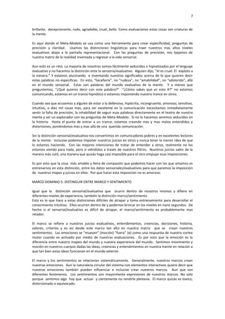 7


brillante, decepcionante, rudo, agradable, cruel, bello. Como evaluaciones estas cosas son criaturas de
la mente.

Es aquí donde el Meta-Modelo se usa como una herramienta para crear especificidad, preguntas de
precisión y claridad. Usamos las distinciones lingüísticas para traer nuestros mas altos niveles
evaluativos abajo a la pantalla representacional. Con las preguntas de precisión, nos bajamos de
nuestra matriz de la realidad inventada y regresar a la vida sensorial.

Aun esto es un reto. La mayoría de nosotros somos fácilmente seducidos e hipnotizados por el lenguaje
evaluativo y no hacemos la distinción ente lo sensoria/evaluativo. Alguien dijo, “el es cruel. El exploto a
la mesera.” Y estamos alucinando e inventando nuestros significados acerca de lo que quieren decir
estas palabras no especificas. En esto, “tacañería”, no “rudeza”, no “amabilidad”, no “adolorido”, allá
en el mundo sensorial. Estas son palabras del mundo evaluativo de la mente. Y a menos que
preguntemos, “¿Qué quieres decir con esta palabra?” “¿Cómo sabes que es esto X?” no estamos
comunicando, estamos en un trance hipnótico o estamos imponiendo nuestro trance en otros.

Cuando sea que acusemos a alguien de estar a la defensiva, hipócrita, incongruente, amoroso, sensitivo,
intuitivo, o diez mil cosas mas, para ser excelente en la comunicación necesitamos inmediatamente
sentir la falta de precisión, la inhabilidad de seguir esas palabras directamente en el teatro de nuestra
mente y ser un explorador con las preguntas de Meta-Modelo. Si no lo hacemos seremos seducidos en
la historia. Hasta el punto de entrar a un trance, estamos creando mas y mas malos entendidos y
distorsiones, poniéndonos mas y mas allá de una querida comunicación.

Sin la distinción sensorial/evaluativa nos convertimos en comunicadores pobres y en excelentes lectores
de la mente. Inclusive podemos imponer nuestros juicios en otros y nunca tener la menor idea de que
lo estamos haciendo. Con las mejores intenciones de tratar de entender a otros, realmente no los
estamos viendo para nada, pero si viéndolos a través de nuestros filtros. Nuestros juicios salen de la
manera más sutil, una manera que quizás haga casi imposible para el otro empujar esas imposiciones.

Es por esto que la cosa más amable y llena de compasión que podemos hacer con los que amamos es
entrenarnos en esta distinción, entre los datos sensoriales/evaluativos para que paremos la imposición
de nuestros mapas y juicios en ellos. Por que hacer esta imposición no es amoroso.

MARCO DOMINIO 5: DISTINGUIR ENTRE MARCO Y SENTIMIENTO

Igual que la distinción sensorial/evaluativa que ocurre dentro de nosotros mismos y difiere en
diferentes niveles de experiencia, también la distinción marco/sentimiento.
Esto es lo que hace a estas distinciones difíciles de atrapar y toma entrenamiento para desarrollar el
conocimiento intuitivo. Ellos ocurren dentro de y podemos brincar en los niveles en nano segundos. De
hecho si el sensorial/evaluativo es difícil de atrapar, el marco/sentimiento es probablemente mas
retador.

El marco se refiere a nuestros juicios evaluativos, entendimientos, creencias, decisiones, historia,
valores, criterios y es así desde este marco tan alto en nuestra matriz que se crean nuestros
sentimientos. Las emociones se “mueven” (moción) “fuera” (e) como una respuesta de nuestro cortex
motor cuando es activado por medio de nuestras evaluaciones. Es por esto que la emoción es la
diferencia entre nuestro mapeo del mundo y nuestra experiencia del mundo. Sentimos movimiento y
moción en nuestros cuerpos dadas las ideas, creencias y entendimientos en nuestra mente en relación a
que tan bien estas ideas funcionan en el mundo exterior.

El marco y los sentimientos se relacionan sistemáticamente. Generalmente, nuestros marcos crean
nuestras emociones. Aun la naturaleza circular del sistema con elementos interactivos quiere decir que
nuestras emociones también pueden influenciar e inclusive crear nuestros marcos. Aun que son
diferentes fenómenos. Los sentimientos son mayormente expresiones de nuestros marcos. No solo
porque sentimos algo hay que actuar y ciertamente no rendirle pleitesía. El marco quizás es toxico,
distorsionado o equivocado.
 
