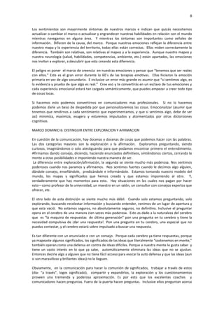 8


Los sentimientos son mayormente síntomas de nuestros marcos e indican que quizás necesitemos
actualizar o cambiar el marco o actualizar y engrandecer nuestras habilidades en relación con el mundo
mientras navegamos en alguna área. Y mientras los síntomas son importantes como señales de
información. Difieren de la causa, del marco. Porque nuestras emociones reflejan la diferencia entre
nuestro mapa y la experiencia del territorio, todas ellas están correctas. Ellas miden correctamente la
diferencia. También son relativas, son relativas al mapeo y a la experiencia. Aunque nuestro mapeo y
nuestra neurología (salud, habilidades, competencias, ambiente, etc.) están apartados, las emociones
nos invitan a explorar, a descubrir que esta creando esta diferencia.

El peligro es poner el marco de creencia en nuestras emociones y pensar que “tenemos que ser reales
con ellos.” Este es el gran error durante lo 60´s de las terapias emotivas. Ellas hicieron la emoción
primaria en vez de algo secundario. E inclusive un error más grande es asumir que “si sentimos algo, es
la evidencia y prueba de que algo es real.” Cree eso y te convertirás en un esclavo de tus emociones y
cada experiencia emocional estará tan cargada semánticamente, que puedes empezar a creer todo tipo
de cosas locas.

Si hacemos esto podemos convertirnos en comunicadores mas profesionales. Si no               lo hacemos
podemos darle un beso de despedida por que personalizaremos las cosas. Emocionalizar         (asumir que
tenemos que rendirnos a cada sentimiento que experimentamos, y que si sentimos algo,         debe de ser
así) minimiza, maximiza, exagera y estaremos impulsados y atormentados por otras             distorsiones
cognitivas.

MARCO DOMINIO 6: DISTINGUIR ENTRE EXPLORACION Y AFIRMACION

En cuestión de la comunicación, hay docenas y docenas de cosas que podemos hacer con las palabras.
Las dos categorías mayores son la exploración y la afirmación. Exploramos preguntando, siendo
curiosos, imaginándonos o solo atestiguando para que podamos encontrar primero el entendimiento.
Afirmamos dando consejo, diciendo, haciendo enunciados definitivos, sintiéndonos ciertos, cerrando la
mente a otras posibilidades e imponiendo nuestra manera de ser.
 La diferencia entre exploración/afirmación, la segunda se siente mucho más poderosa. Nos sentimos
poderosos cuando nos paramos y afirmamos. Nos sentimos fuertes cuando le decimos algo alguien,
dándole consejo, enseñándole, predicándole e informándole. Estamos tomando nuestro modelo del
mundo, los mapas y significados que hemos creado y que estamos imponiendo al otro. Y,
verdaderamente que hay momentos para esto. Hay situaciones en las cuales nos pagan por hacer
esto—como profesor de la universidad, un maestro en un salón, un consultor con consejos expertos que
ofrecer, etc.

El otro lado de esta distinción se siente mucho más débil. Cuando solo estamos preguntando, solo
explorando, buscando recolectar información y buscando entender, venimos de un lugar de apertura y
que esta vació. No estamos seguros, no absolutamente seguros, no definitivo. Inclusive el preguntar
opera en el cerebro de una manera cien veces más poderosa. Esto es dado a la naturaleza del cerebro
que es “la maquina de respuestas de última generación” pon una pregunta en tu cerebro y tiene la
necesidad compulsiva de ¡dar una respuesta! Pon una pregunta en tu cerebro, una especial que no
puedas contestar, y el cerebro estará sobre impulsado a buscar una respuesta.

Es tan diferente con un enunciado o con un consejo. Porque cada cerebro ya tiene respuestas, porque
ya mapeaste algunos significados, los significados de las ideas que literalmente “sostenemos en mente,”
también operan como una defensa en contra de ideas difíciles. Porque a nuestra mente le gusta saber y
tiene un vasto interés en lo que ya sabe, automáticamente eliminara las ideas que no se ajustan.
Entonces decirle algo a alguien que no tiene fácil acceso para evocar la auto defensa y que las ideas (aun
si son maravilloso y brillantes ideas) no le lleguen.

Obviamente, en la comunicación para hacer la comunión de significados, trabajar a través de estos
(dia- “a través”, logos significado), compartir y expandirlos, la exploración y los cuestionamientos
proveen una tremenda y poderosa aproximación. Es por esto que los excelentes coaches y
comunicadores hacen preguntas. Fuera de la puerta hacen preguntas. Inclusive ellos preguntan acerca
 