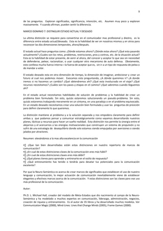 9


de las preguntas. Exploran significados, significancia, intención, etc. Asumen muy poco y exploran
masivamente. Y cuando afirman, pueden sentir la diferencia.

MARCO DOMINIO 7: DISTINGUIR ESTADO ACTUAL Y DESEADO

La ultima distinción se requiere para convertirse en el comunicador mas profesional y diestro, es la
diferencia entre estado actual/deseado. Esta es la habilidad de ver en nosotros mismos y en otros para
reconocer las dos dimensiones temporales, ahora/después.

El estado actual hace preguntas como: ¿Dónde estamos ahora? ¿Dónde estas ahora? ¿Qué esta pasando
actualmente? ¿Cuales son los retos, problemas, restricciones, pros y contras, etc. de la situación actual?
Esta es la habilidad de estar presente, de venir al ahora, del conocer y aceptar lo que sea sin necesidad
de defenderse, pelear, racionalizar, o usar cualquier otro mecanismo de auto defensa. Obviamente,
esto conlleva mucha fuerza interna—la fuerza de aceptar que es, sin ir a un tipo de respuesta de pelea o
de mandar a volar.

El estado deseado esta en otra dimensión de tiempo, la dimensión de imaginar, ambicionar y crear un
futuro al cual nos podemos mover. Evocamos esto preguntando, ¿A dónde queremos ir? ¿A donde
iremos si no hacemos un cambio? ¿Qué obtendremos ahí? ¿Qué esta involucrado en el viaje? ¿Qué
recursos necesitamos? ¿Cuáles son los pasos y etapas en el camino? ¿Qué sabremos cuando lleguemos
ahí?

En el estado actual necesitamos habilidades de solución de problemas y la habilidad de crear un
problema bien formulado. Sin esto, quizás estaremos solucionando un pseudo-problema. Sin esto,
quizás estaremos trabajando meramente en un síntoma, en una paradoja o en el problema equivocado.
En un estado deseado necesitamos crear una solución bien formulada y usar las preguntas de presición
para definir claramente lo que queremos.

La distinción mantiene al problema y a la solución separada y nos empodera claramente para definir
ambas y que podamos pensar y comunicar estratégicamente como vayamos desarrollando nuestros
planes, tácticas y recursos para hacer un sueño realidad. Esta distinción nos permite la sinergia entre el
alejarnos y el acercarnos a las energías motivacionales que construyen un sistema de propulsión y no
sufrir de una estrategia de desequilibrio donde solo estamos siendo empujados por aversiones o siendo
jalados por atractores.

Resumen: elevándonos a la mas alta excelencia en la comunicación

•∑ ¿Que tan bien desarrolladas están estas distinciones en nuestro repertorio de marcos de
comunicación?
•∑ ¿En cual de estas distinciones claves de la comunicación eres más hábil?
•∑ ¿En cual de estas distinciones claves eres más débil?
•∑ ¿Qué planes tienes para aprender y entrenarte en el estilo de respuesta?
•∑ ¿Qué entrenamiento has tenido o tendrás para desatar tus potenciales para la comunicación
excelente?

Por que la Neuro-Semántica es acerca de crear marcos de significados que establecen el uso de nuestro
lenguaje y comunicación, la mejor actuación de comunicación inevitablemente viene de establecer
elegantes y efectivos marcos acerca de la comunicación. Y estas distinciones son las claves para ese uso
más profesional de la comunicación.

Autor:

Ph.D. L. Michael Hall, creador del modelo de Meta-Estados que dio nacimiento al campo de la Neuro-
Semántica y ha modelado a muchos expertos en comunicación, liderazgo, administración, negocios,
creación de riqueza y entrenamiento. Es el autor de 35 libros y ha desarrollado muchos modelos. Ver
Communication Magic (2000), Mind-Lines: Lines that Change Minds (2005), Frame Games (2000).
 