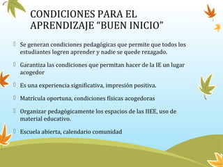 CONDICIONES PARA EL
APRENDIZAJE “BUEN INICIO”
 Se generan condiciones pedagógicas que permite que todos los
estudiantes logren aprender y nadie se quede rezagado.
 Garantiza las condiciones que permitan hacer de la IE un lugar
acogedor
 Es una experiencia significativa, impresión positiva.
 Matrícula oportuna, condiciones físicas acogedoras
 Organizar pedagógicamente los espacios de las IIEE, uso de
material educativo.
 Escuela abierta, calendario comunidad
 