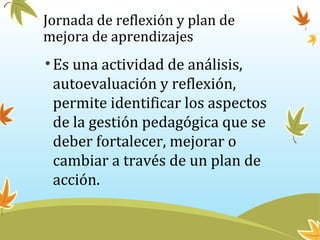 Jornada de reflexión y plan de
mejora de aprendizajes
•Es una actividad de análisis,
autoevaluación y reflexión,
permite identificar los aspectos
de la gestión pedagógica que se
deber fortalecer, mejorar o
cambiar a través de un plan de
acción.
 