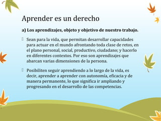 Aprender es un derecho
a) Los aprendizajes, objeto y objetivo de nuestro trabajo.
 Sean para la vida, que permitan desarrollar capacidades
para actuar en el mundo afrontando toda clase de retos, en
el plano personal, social, productivo, ciudadano; y hacerlo
en diferentes contextos. Por eso son aprendizajes que
abarcan varias dimensiones de la persona.
 Posibiliten seguir aprendiendo a lo largo de la vida, es
decir, aprender a aprender con autonomía, eficacia y de
manera permanente, lo que significa ir ampliando y
progresando en el desarrollo de las competencias.
 