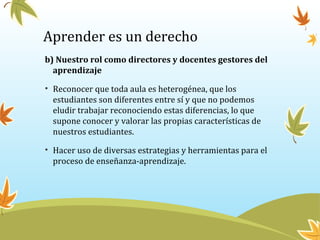 Aprender es un derecho
b) Nuestro rol como directores y docentes gestores del
aprendizaje
• Reconocer que toda aula es heterogénea, que los
estudiantes son diferentes entre sí y que no podemos
eludir trabajar reconociendo estas diferencias, lo que
supone conocer y valorar las propias características de
nuestros estudiantes.
• Hacer uso de diversas estrategias y herramientas para el
proceso de enseñanza-aprendizaje.
 