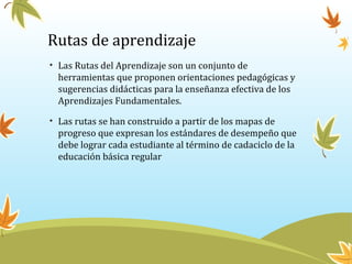 Rutas de aprendizaje
• Las Rutas del Aprendizaje son un conjunto de
herramientas que proponen orientaciones pedagógicas y
sugerencias didácticas para la enseñanza efectiva de los
Aprendizajes Fundamentales.
• Las rutas se han construido a partir de los mapas de
progreso que expresan los estándares de desempeño que
debe lograr cada estudiante al término de cadaciclo de la
educación básica regular
 