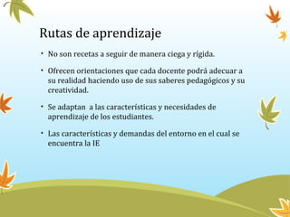 Rutas de aprendizaje
• No son recetas a seguir de manera ciega y rígida.
• Ofrecen orientaciones que cada docente podrá adecuar a
su realidad haciendo uso de sus saberes pedagógicos y su
creatividad.
• Se adaptan a las características y necesidades de
aprendizaje de los estudiantes.
• Las características y demandas del entorno en el cual se
encuentra la IE
 