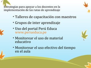 Estrategias para apoyar a los docentes en la
implementación de las rutas de aprendizaje
• Talleres de capacitación con maestros
• Grupos de inter aprendizaje
• Uso del portal Perú Educa
www.perueduca.pe
• Monitorear el uso de material
educativo
• Monitorear el uso efectivo del tiempo
en el aula
 