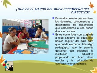 ¿QUÉ ES EL MARCO DEL BUEN DESEMPEÑO DEL
DIRECTIVO?
Es un documento que contiene
los dominios, competencias y
descriptores de desempeño
que caracterizan a una buena
dirección escolar.
Estos contenidos son exigibles
a todo directivo de educación
básica regular del país para
que pueda ejercer un liderazgo
pedagógico que le permita
gestionar con eficiencia la
institución educativa
propiciando un buen clima
escolar y la reducción de
conflictos interpersonales.
 