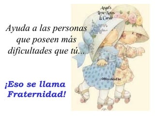 ¡Eso se llama  Fraternidad! Ayuda a las personas que poseen más dificultades que tú... 