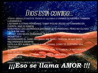 ¡¡¡Eso se llama AMOR !!! Dios está contigo... TODOS ABSOLUTAMENTE TODOS EN ALGUNA O  VARIAS OCASIONES TAMBIEN LLEGAMOS A LASTIMAR A OTRAS PERSONAS, Y MUY POCAS VECES LO TOMAMOS EN CUENTA, MAS SI SOMOS NOSOTROS LOS LASTIMADOS DECIMOS: SI TE PERDONO, PERO NO OLVIDO LO QUE ME HAS HECHO", ESO NO ES PERDONAR, PUES EN EL FONDO SIGUE SINTIENDO ESA INQUIETUD Y RECORDANDO EL DAÑO RECIBIDO, ASI NI HAY PERDON, NI HAY NADA, RECORDEMOS SIEMPRE ESTO (LA LEY AUREA) "TRATA A LOS DEMAS, COMO TE GUSTARIA SER TRATADO", SI TIENES RESPETO POR TU PERSONA, POR TU FAMILIA, LA NATURALEZA, TUS VECINOS, TUS COMPAÑEROS DE TRABAJO Y TODO TU ENTORNO, ERES LIBRE, TOTALMENTE LIBRE. PROBEMOS, ES DIFICIL MAS NO IMPOSIBLE. 