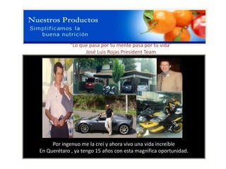 “Lo que pasa por tu mente pasa por tu vida”
                  José Luis Rojas President Team




     Por ingenuo me la creí y ahora vivo una vida increíble
En Querétaro , ya tengo 15 años con esta magnifica oportunidad.
 