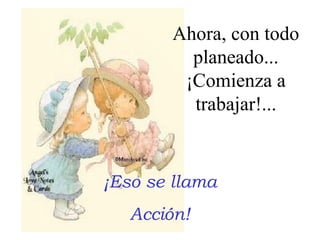 Ahora, con todo
planeado...
¡Comienza a
trabajar!...

¡Eso se llama
Acción!

 