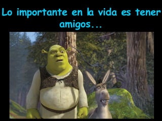 Lo importante en la vida es tener amigos... 