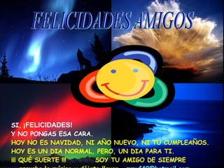 SI,   ¡FELICIDADES!   Y NO PONGAS ESA CARA. HOY NO ES NAVIDAD, NI AÑO NUEVO, NI TU CUMPLEAÑOS. HOY ES UN DIA NORMAL, PERO, UN DIA PARA TI.  ¡¡¡ QUÉ SUERTE !!!  SOY TU AMIGO DE SIEMPRE  escucha la música y déjate llevar.  [email_address] FELICIDADES AMIGOS 