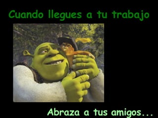 Cuando llegues a tu trabajo Abraza a tus amigos... 