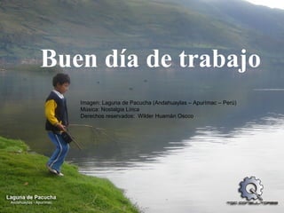 Buen día de trabajo  Imagen: Laguna de Pacucha (Andahuaylas – Apurímac – Perú) Música: Nostalgia Lírica Derechos reservados:  Wilder Huamán Oscco 