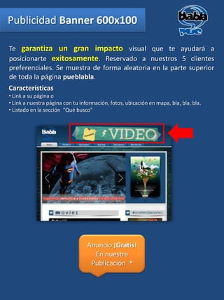 Publicidad Banner 600x100

Te garantiza un gran impacto visual que te ayudará a
posicionarte exitosamente. Reservado a nuestros 5 clientes
preferenciales. Se muestra de forma aleatoria en la parte superior
de toda la página pueblabla.
Características
• Link a su página o
• Link a nuestra página con tu información, fotos, ubicación en mapa, bla, bla, bla.
• Listado en la sección “Qué busco”




                                  Anuncio ¡Gratis!
                                    En nuestra
                                   Publicación *
 