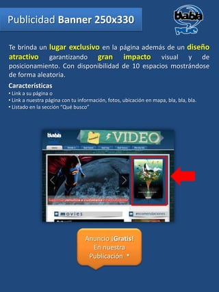 Publicidad Banner 250x330

Te brinda un lugar exclusivo en la página además de un diseño
atractivo garantizando gran impacto visual y de
posicionamiento. Con disponibilidad de 10 espacios mostrándose
de forma aleatoria.
Características
• Link a su página o
• Link a nuestra página con tu información, fotos, ubicación en mapa, bla, bla, bla.
• Listado en la sección “Qué busco”




                                  Anuncio ¡Gratis!
                                    En nuestra
                                   Publicación *
 