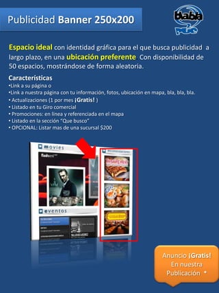 Publicidad Banner 250x200

Espacio ideal con identidad gráfica para el que busca publicidad a
largo plazo, en una ubicación preferente. Con disponibilidad de
50 espacios, mostrándose de forma aleatoria.
Características
•Link a su página o
•Link a nuestra página con tu información, fotos, ubicación en mapa, bla, bla, bla.
• Actualizaciones (1 por mes ¡Gratis! )
• Listado en tu Giro comercial
• Promociones: en línea y referenciada en el mapa
• Listado en la sección “Que busco”
• OPCIONAL: Listar mas de una sucursal $200




                                                                    Anuncio ¡Gratis!
                                                                      En nuestra
                                                                     Publicación *
 