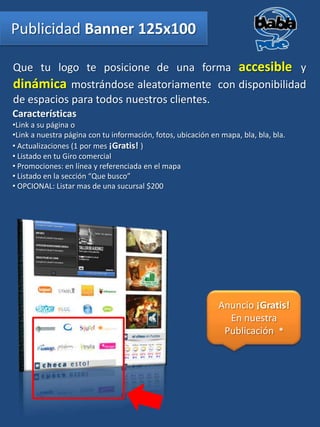 Publicidad Banner 125x100

Que tu logo te posicione de una forma accesible y
dinámica mostrándose aleatoriamente con disponibilidad
de espacios para todos nuestros clientes.
Características
•Link a su página o
•Link a nuestra página con tu información, fotos, ubicación en mapa, bla, bla, bla.
• Actualizaciones (1 por mes ¡Gratis! )
• Listado en tu Giro comercial
• Promociones: en línea y referenciada en el mapa
• Listado en la sección “Que busco”
• OPCIONAL: Listar mas de una sucursal $200




                                                              Anuncio ¡Gratis!
                                                                En nuestra
                                                               Publicación *
 