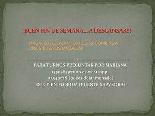 PARA TURNOS PREGUNTAR POR MARIANA
1550965971(no es whatsapp)
53540928 (podes dejar mensaje)
ESTOY EN FLORIDA (PUENTE SAAVEDRA)
MASAJES RELAJANTES LES RECOMIENDA
UNOS BUENOS MASAJES!
 
