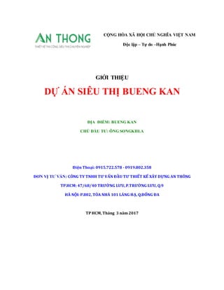 GIỚI THIỆU
DỰ ÁN SIÊU THỊ BUENG KAN
ĐỊA ĐIỂM: BUENG KAN
CHỦ ĐẦU TƯ: ÔNG SONGKHLA
Điện Thoại: 0915.722.578 - 0919.802.358
ĐƠN VỊ TƯ VẤN: CÔNG TY TNHH TƯ VẤN ĐẦU TƯ THIẾT KẾ XÂY DỰNG AN THÔNG
TP.HCM: 47/68/40 TRƯỜNG LƯU, P.TRƯỜNG LƯU, Q.9
HÀ NỘI: P.802, TÒA NHÀ 101 LÁNG HẠ, Q.ĐỐNG ĐA
TP HCM, Tháng 3 năm 2017
CỘNG HÒA XÃ HỘI CHỦ NGHĨA VIỆT NAM
Độc lập – Tự do –Hạnh Phúc
 