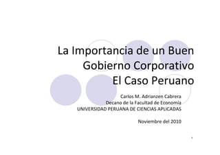 1
La Importancia de un Buen
Gobierno Corporativo
El Caso Peruano
Carlos M. Adrianzen Cabrera
Decano de la Facultad de Economía
UNIVERSIDAD PERUANA DE CIENCIAS APLICADAS
Noviembre del 2010
 